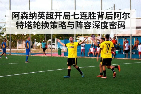 阿森纳英超开局七连胜背后阿尔特塔轮换策略与阵容深度密码