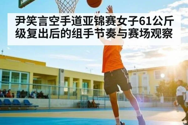 尹笑言空手道亚锦赛女子61公斤级复出后的组手节奏与赛场观察（c7c7）
